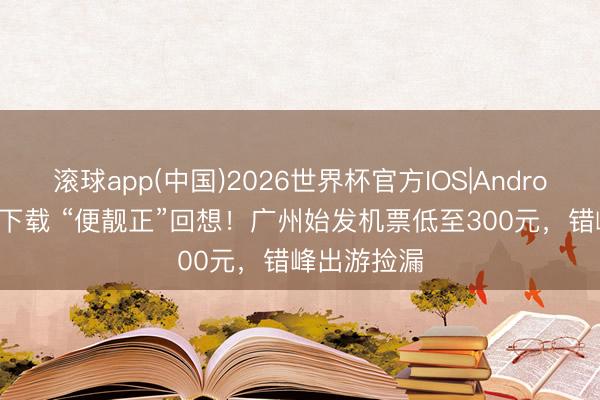 滚球app(中国)2026世界杯官方IOS|Android手机app下载 “便靓正”回想！广州始发机票低至300元，错峰出游捡漏