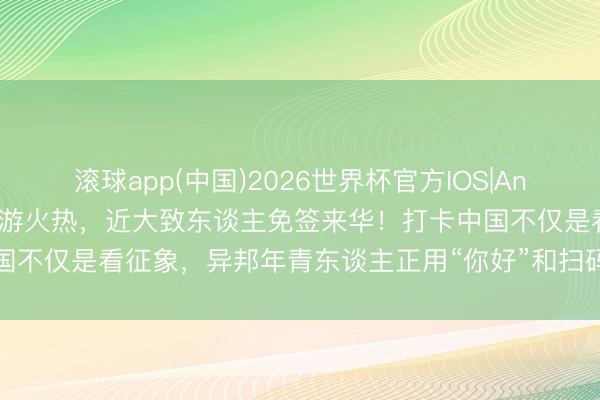 滚球app(中国)2026世界杯官方IOS|Android手机app下载 入境游火热，近大致东谈主免签来华！打卡中国不仅是看征象，异邦年青东谈主正用“你好”和扫码，再行界说中国旅行