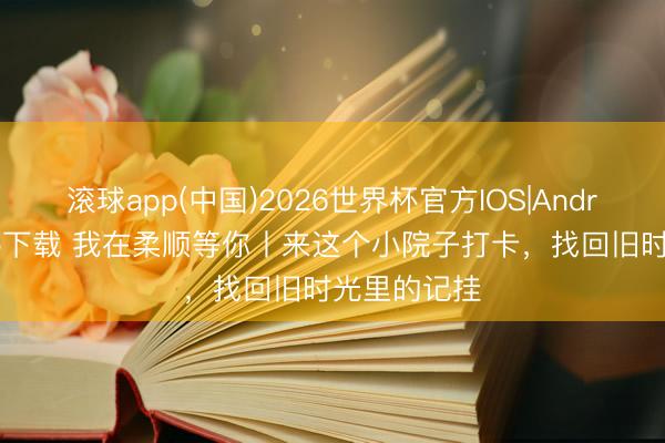 滚球app(中国)2026世界杯官方IOS|Android手机app下载 我在柔顺等你丨来这个小院子打卡，找回旧时光里的记挂