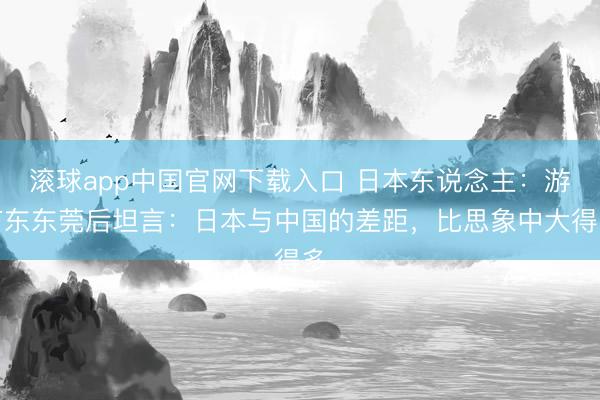 滚球app中国官网下载入口 日本东说念主：游广东东莞后坦言：日本与中国的差距，比思象中大得多