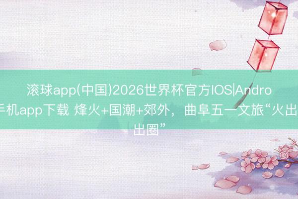 滚球app(中国)2026世界杯官方IOS|Android手机app下载 烽火+国潮+郊外，曲阜五一文旅“火出圈”