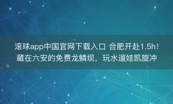 滚球app中国官网下载入口 合肥开赴1.5h！藏在六安的免费龙鳞坝，玩水遛娃凯旋冲
