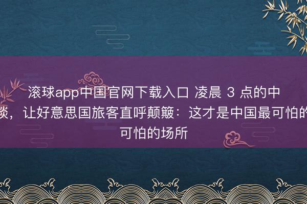 滚球app中国官网下载入口 凌晨 3 点的中国街谈，让好意思国旅客直呼颠簸：这才是中国最可怕的场所