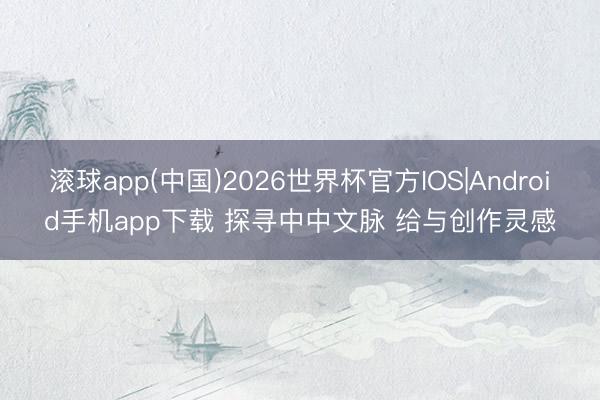 滚球app(中国)2026世界杯官方IOS|Android手机app下载 探寻中中文脉 给与创作灵感