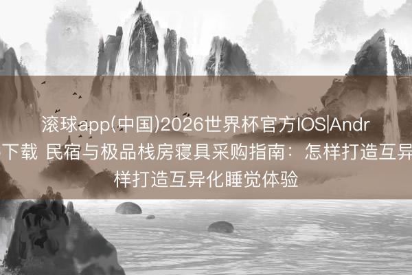 滚球app(中国)2026世界杯官方IOS|Android手机app下载 民宿与极品栈房寝具采购指南：怎样打造互异化睡觉体验