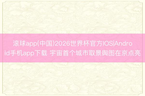 滚球app(中国)2026世界杯官方IOS|Android手机app下载 宇宙首个城市取景舆图在京点亮