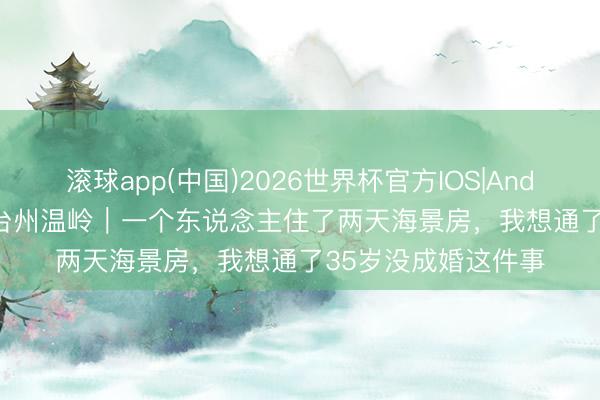 滚球app(中国)2026世界杯官方IOS|Android手机app下载 台州温岭｜一个东说念主住了两天海景房，我想通了35岁没成婚这件事