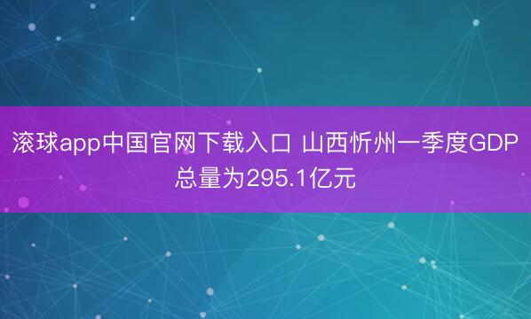 滚球app中国官网下载入口 山西忻州一季度GDP总量为295.1亿元