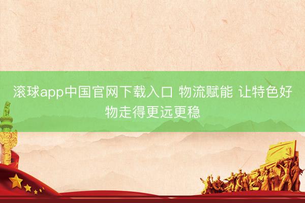 滚球app中国官网下载入口 物流赋能 让特色好物走得更远更稳