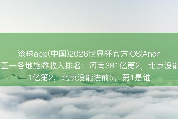 滚球app(中国)2026世界杯官方IOS|Android手机app下载 五一各地旅游收入排名：河南381亿第2，北京没能进前5，第1是谁