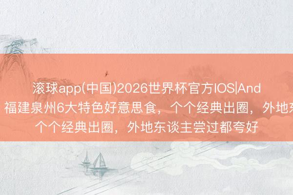 滚球app(中国)2026世界杯官方IOS|Android手机app下载 福建泉州6大特色好意思食，个个经典出圈，外地东谈主尝过都夸好