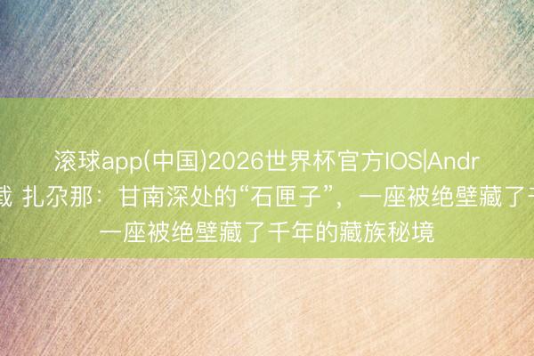 滚球app(中国)2026世界杯官方IOS|Android手机app下载 扎尕那：甘南深处的“石匣子”，一座被绝壁藏了千年的藏族秘境