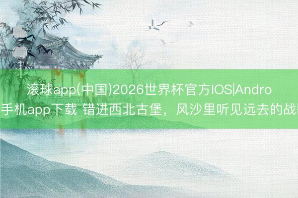 滚球app(中国)2026世界杯官方IOS|Android手机app下载 错进西北古堡，风沙里听见远去的战歌