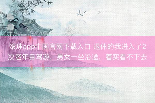 滚球app中国官网下载入口 退休的我进入了2次老年自驾游，男女一坐沿途，着实看不下去