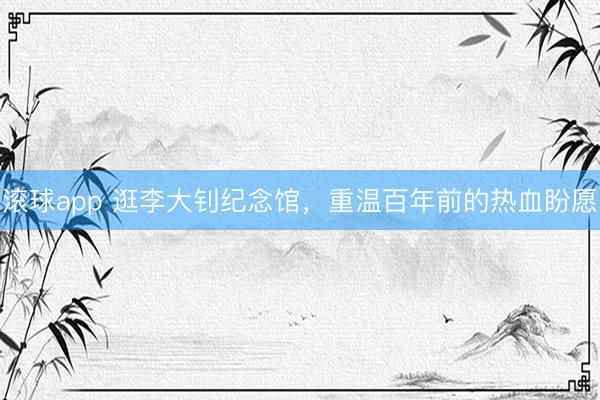滚球app 逛李大钊纪念馆，重温百年前的热血盼愿