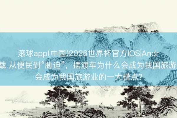 滚球app(中国)2026世界杯官方IOS|Android手机app下载 从便民到“胁迫”，摆渡车为什么会成为我国旅游业的一大槽点？