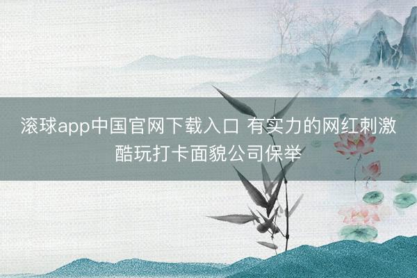 滚球app中国官网下载入口 有实力的网红刺激酷玩打卡面貌公司保举