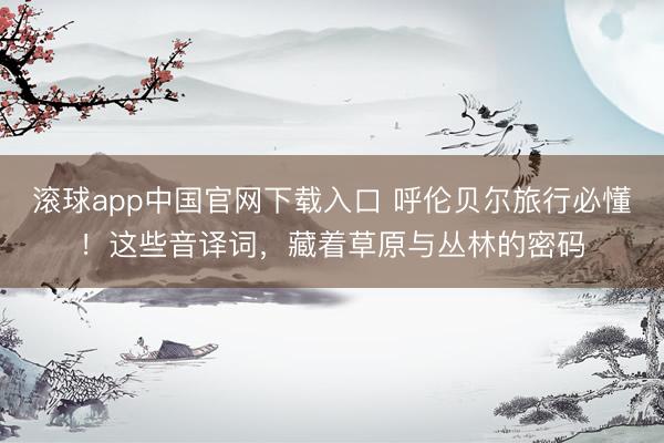 滚球app中国官网下载入口 呼伦贝尔旅行必懂！这些音译词，藏着草原与丛林的密码
