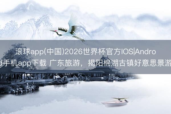滚球app(中国)2026世界杯官方IOS|Android手机app下载 广东旅游，揭阳棉湖古镇好意思景游！