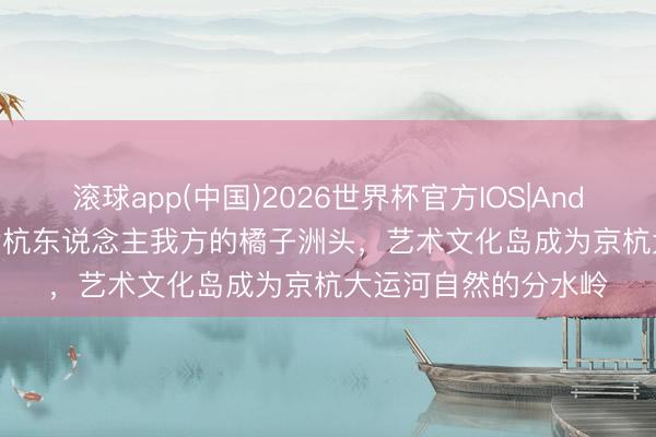 滚球app(中国)2026世界杯官方IOS|Android手机app下载 余杭东说念主我方的橘子洲头，艺术文化岛成为京杭大运河自然的分水岭