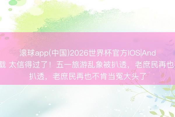 滚球app(中国)2026世界杯官方IOS|Android手机app下载 太信得过了！五一旅游乱象被扒透，老庶民再也不肯当冤大头了