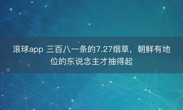 滚球app 三百八一条的7.27烟草，朝鲜有地位的东说念主才抽得起