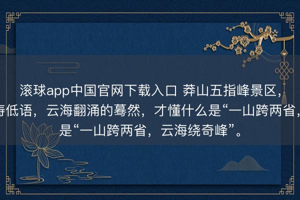滚球app中国官网下载入口 莽山五指峰景区，雾漫青山，松涛低语，云海翻涌的蓦然，才懂什么是“一山跨两省，云海绕奇峰”。