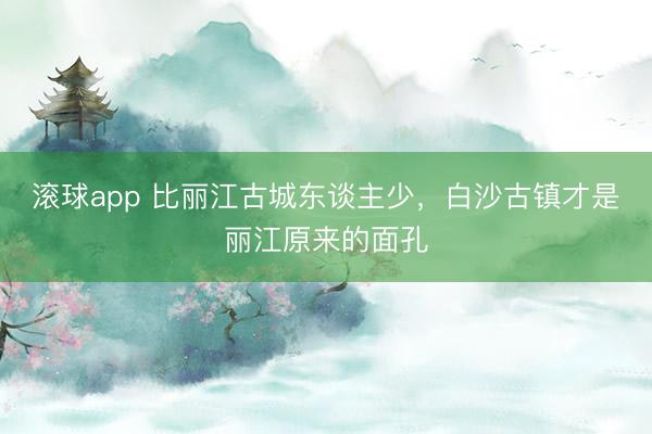 滚球app 比丽江古城东谈主少，白沙古镇才是丽江原来的面孔