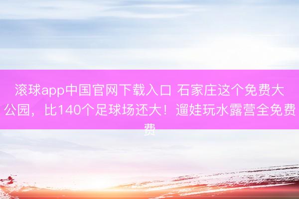 滚球app中国官网下载入口 石家庄这个免费大公园，比140个足球场还大！遛娃玩水露营全免费