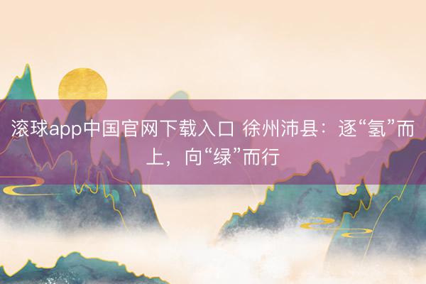 滚球app中国官网下载入口 徐州沛县：逐“氢”而上，向“绿”而行