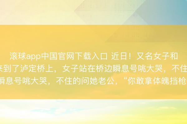 滚球app中国官网下载入口 近日！又名女子和老公到四川甘孜旅游时来到了泸定桥上，女子站在桥边瞬息号咷大哭，不住的问她老公，“你敢拿体魄挡枪弹吗？