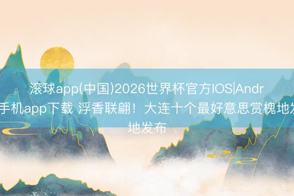 滚球app(中国)2026世界杯官方IOS|Android手机app下载 浮香联翩！大连十个最好意思赏槐地发布