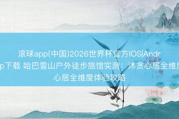 滚球app(中国)2026世界杯官方IOS|Android手机app下载 哈巴雪山户外徒步旅馆实测：沐贪心居全维度体验攻略