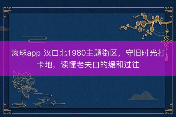 滚球app 汉口北1980主题街区，守旧时光打卡地，读懂老夫口的缓和过往