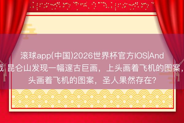 滚球app(中国)2026世界杯官方IOS|Android手机app下载 昆仑山发现一幅邃古巨画，上头画着飞机的图案，圣人果然存在？