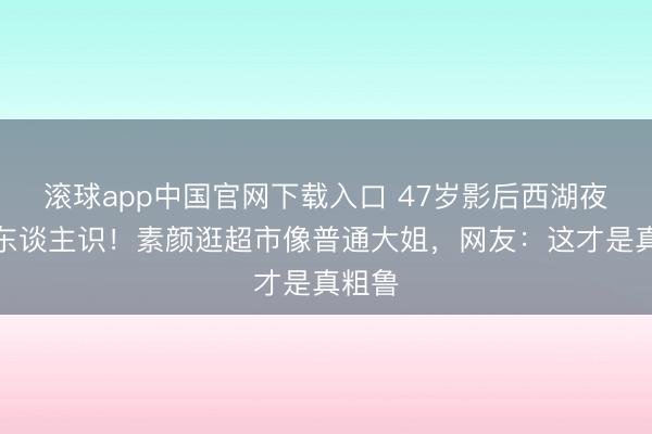 滚球app中国官网下载入口 47岁影后西湖夜跑无东谈主识！素颜逛超市像普通大姐，网友：这才是真粗鲁