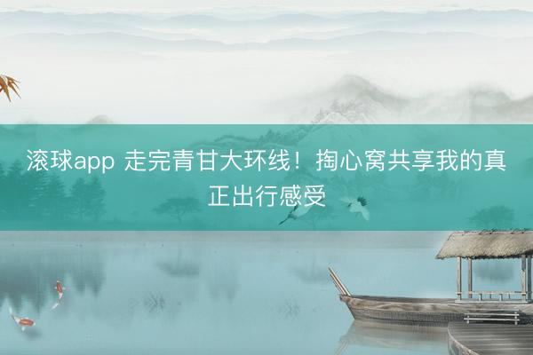 滚球app 走完青甘大环线！掏心窝共享我的真正出行感受