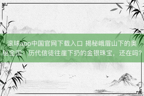 滚球app中国官网下载入口 揭秘峨眉山下的奥秘全国：历代信徒往崖下扔的金银珠宝，还在吗？