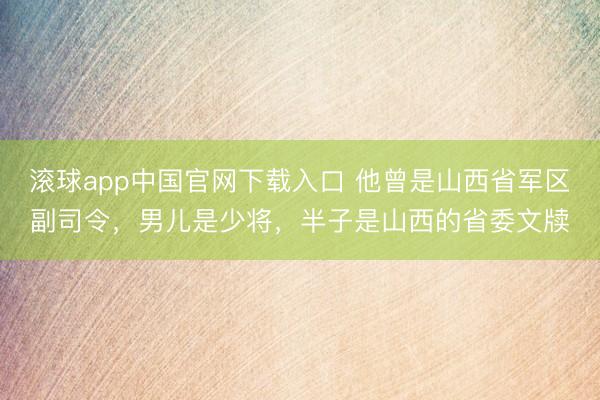 滚球app中国官网下载入口 他曾是山西省军区副司令，男儿是少将，半子是山西的省委文牍