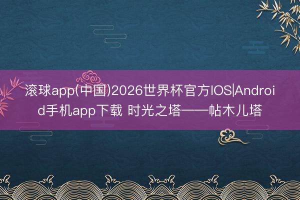 滚球app(中国)2026世界杯官方IOS|Android手机app下载 时光之塔——帖木儿塔