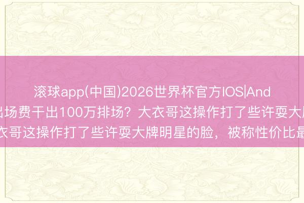 滚球app(中国)2026世界杯官方IOS|Android手机app下载 10万出场费干出100万排场？大衣哥这操作打了些许耍大牌明星的脸，被称性价比最高妙星
