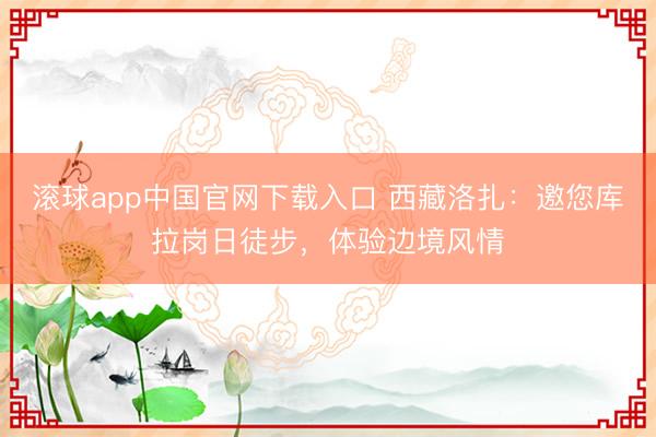 滚球app中国官网下载入口 西藏洛扎：邀您库拉岗日徒步，体验边境风情