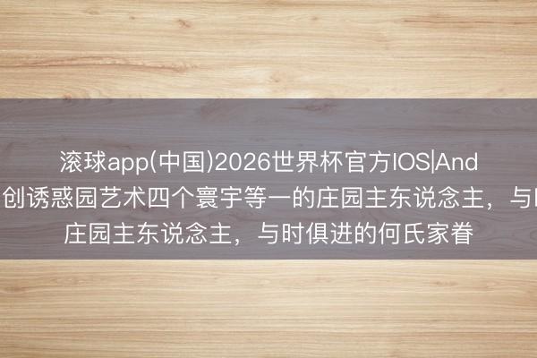 滚球app(中国)2026世界杯官方IOS|Android手机app下载 创诱惑园艺术四个寰宇等一的庄园主东说念主，与时俱进的何氏家眷