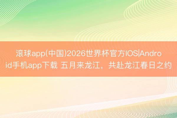 滚球app(中国)2026世界杯官方IOS|Android手机app下载 五月来龙江，共赴龙江春日之约
