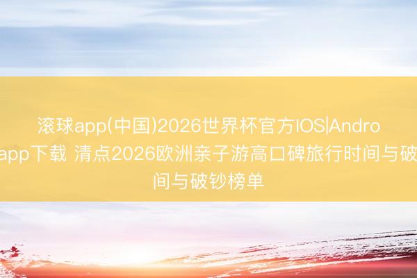 滚球app(中国)2026世界杯官方IOS|Android手机app下载 清点2026欧洲亲子游高口碑旅行时间与破钞榜单