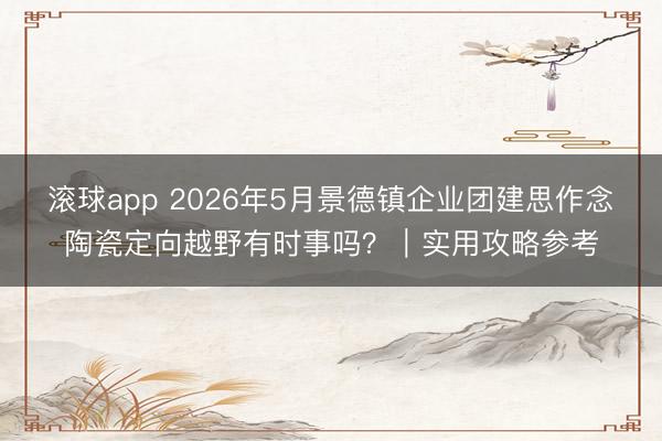 滚球app 2026年5月景德镇企业团建思作念陶瓷定向越野有时事吗？｜实用攻略参考
