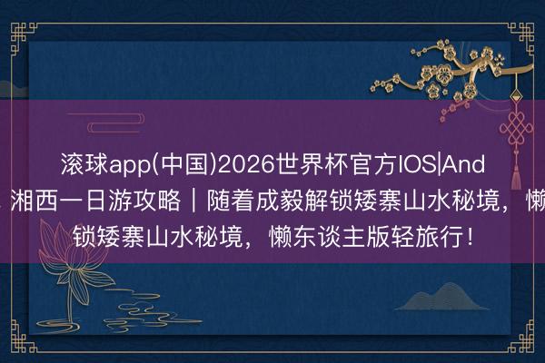 滚球app(中国)2026世界杯官方IOS|Android手机app下载 湘西一日游攻略｜随着成毅解锁矮寨山水秘境，懒东谈主版轻旅行！