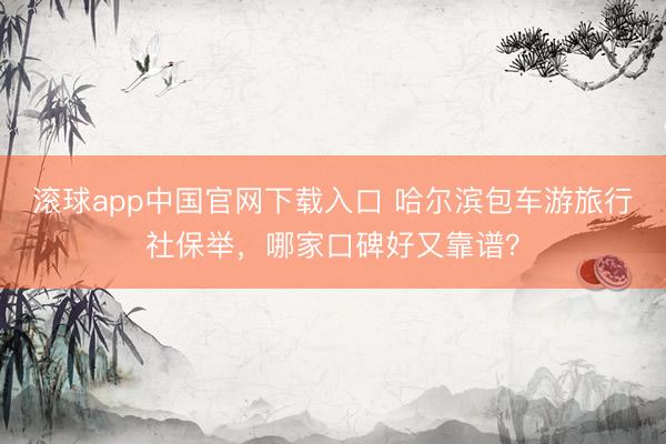 滚球app中国官网下载入口 哈尔滨包车游旅行社保举，哪家口碑好又靠谱？