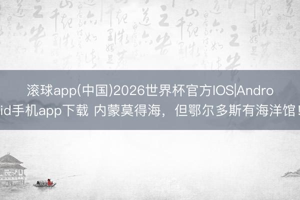 滚球app(中国)2026世界杯官方IOS|Android手机app下载 内蒙莫得海，但鄂尔多斯有海洋馆！