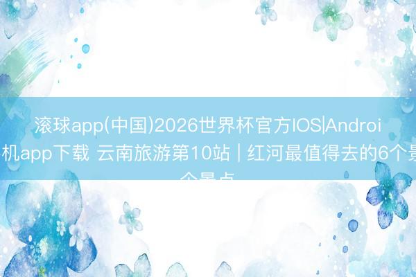 滚球app(中国)2026世界杯官方IOS|Android手机app下载 云南旅游第10站 | 红河最值得去的6个景点️